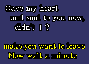 Gave my heart

and soul to you now,
didnyt I ?

make you want to leave
Now wait a minute