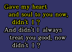 Gave my heart

and soul to you now,
dianL I ?

And didn,t I always

treat you good, now
didni I ?