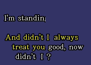 Fm standing

And didn,t I always

treat you good, now
didni I ?