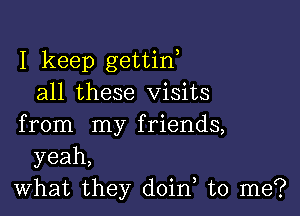 I keep gettiw
all these Visits

from my friends,
yeah,
what they doin to me?