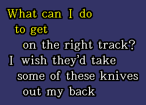 What can I do
to get
on the right track?
I Wish they,d take
some of these knives
out my back