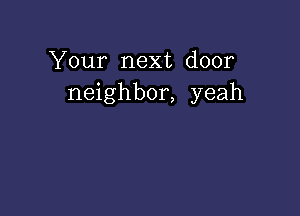 Your next door
neighbor, yeah