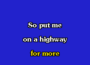 So put me

on a highway

for more