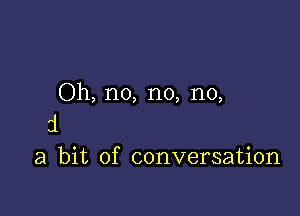 Oh, no, no, no,

31
a bit of conversation