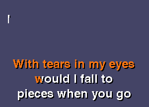 With tears in my eyes
would Ifall to
pieces when you go