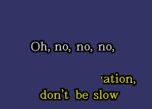 Oh, no, no, no,

ration,
doni be slow