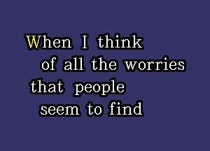 When I think
of all the worries

that people
seem to find