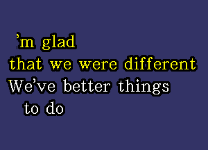 ,m glad
that we were different

We,ve better things
to do