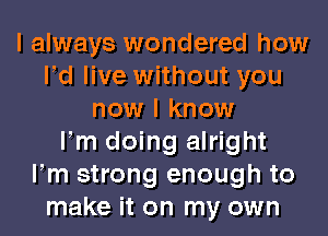 I always wondered how
Pd live without you
now I know
Fm doing alright
Fm strong enough to
make it on my own