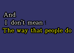 And
I don t mean

The way that people do