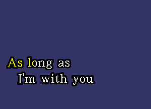 AS long as
Fm with you