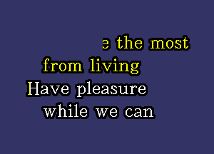 a the most
from living

Have pleasure
while we can