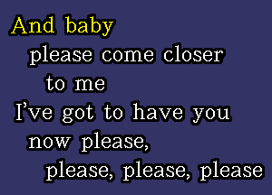 And baby

please come closer
to me

Fve got to have you
now please,
please, please, please