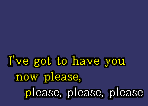 Fve got to have you
now please,
please, please, please