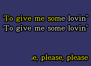 To give me some lovin,
To give me some lovin

,e, please, please