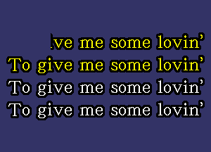 .Ve me some lovin
To give me some lovin
To give me some lovin
To give me some lovin

g