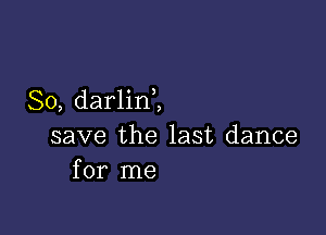 So, darlin,,

save the last dance
for me