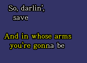 So, darlinZ
save

And in whose arms
youRe gonna be