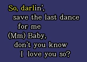 So, darlinZ
save the last dance
for me

(Mm) Baby,
don t you know
I love you so?