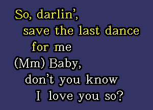 So, darlinZ
save the last dance
for me

(Mm) Baby,
don t you know
I love you so?