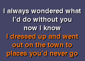 I always wondered what
N do without you
now I know
I dressed up and went
out on the town to
places youId never go