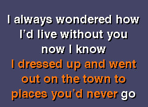 I always wondered how
IId live without you
now I know
I dressed up and went
out on the town to
places youId never go