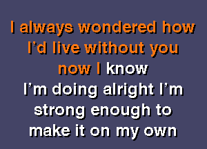 I always wondered how
Pd live without you
now I know
Fm doing alright Fm
strong enough to
make it on my own