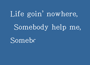 Life goin nowhere,

Somebody help me,

Somebr