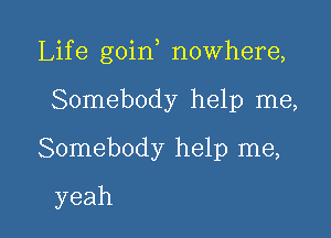 Life goin nowhere,

Somebody help me,
Somebody help me,
yeah