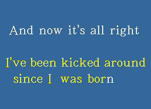 And now ifs all right

Fve been kicked around
since I was born