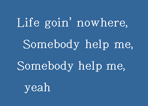 Life goin nowhere,

Somebody help me,
Somebody help me,
yeah