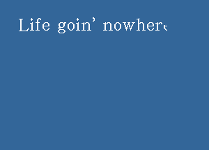 Life goin, nowhert