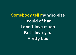 Somebody tell me who else
I could of had
I don t love much

But I love you
Pretty bad