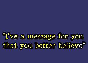 Tve a message for you
that you better believd)