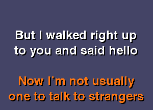 But I walked right up
to you and said hello

Now Fm not usually
one to talk to strangers