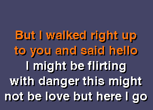 But I walked right up
to you and said hello
I might be flirting
with danger this might
not be love but here I go