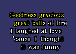 Goodness gracious
great balls of fire
I laughed at love
hause I thought

it was funny I