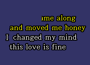 ame along
and moved me honey
I changed my mind
this love is fine