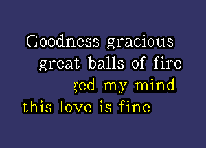 Goodness gracious
great balls of fire

ged my mind
this love is fine