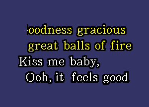 -00dness gracious
great balls of fire

Kiss me baby,
Ooh, it feels good