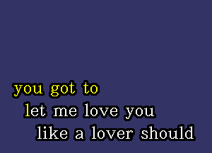 you got to
let me love you
like a lover should