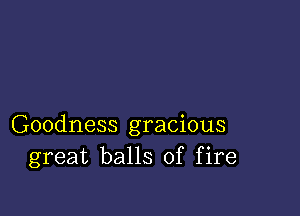 Goodness gracious
great balls of fire