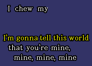 I Chew my.

Fm gonna tell this world
that you,re mine,
mine, mine, mine