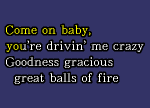 Come on baby,
you re drivid me crazy

Goodness gracious
great balls of fire