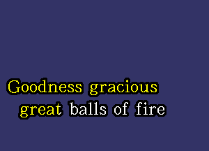 Goodness gracious
great balls of fire