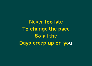 Never too late
To change the pace

So all the
Days creep up on you