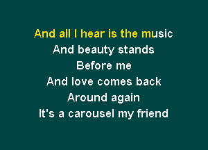 And all I hear is the music
And beauty stands
Before me

And love comes back
Around again
It's a carousel my friend