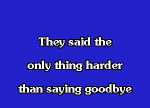 They said the

only thing harder

man saying goodbye