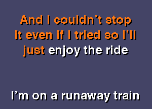And I couldnt stop
it even if I tried so VII
just enjoy the ride

Fm on a runaway train