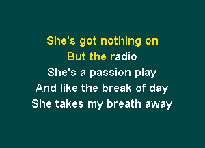 She's got nothing on
But the radio
She's a passion play

And like the break of day
She takes my breath away